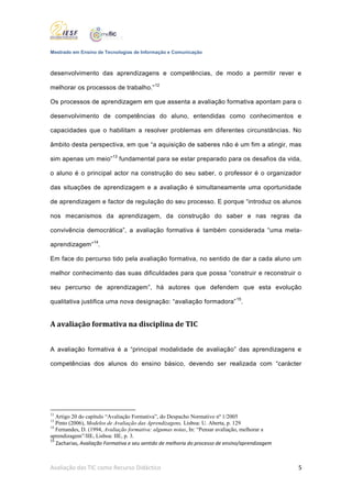 Mestrado em Ensino de Tecnologias de Informação e Comunicação



desenvolvimento das aprendizagens e competências, de modo a permitir rever e

melhorar os processos de trabalho.” 12

Os processos de aprendizagem em que assenta a avaliação formativa apontam para o

desenvolvimento de competências do aluno, entendidas como conhecimentos e

capacidades que o habilitam a resolver problemas em diferentes circunstâncias. No

âmbito desta perspectiva, em que “a aquisição de saberes não é um fim a atingir, mas

sim apenas um meio”13 fundamental para se estar preparado para os desafios da vida,

o aluno é o principal actor na construção do seu saber, o professor é o organizador

das situações de aprendizagem e a avaliação é simultaneamente uma oportunidade

de aprendizagem e factor de regulação do seu processo. E porque “introduz os alunos

nos mecanismos da aprendizagem, da construção do saber e nas regras da

convivência democrática”, a avaliação formativa é também considerada “uma meta-

aprendizagem”14.

Em face do percurso tido pela avaliação formativa, no sentido de dar a cada aluno um

melhor conhecimento das suas dificuldades para que possa “construir e reconstruir o

seu percurso de aprendizagem”, há autores que defendem que esta evolução

qualitativa justifica uma nova designação: “avaliação formadora” 15.


A avaliação formativa na disciplina de TIC


A avaliação formativa é a “principal modalidade de avaliação” das aprendizagens e

competências dos alunos do ensino básico, devendo ser realizada com “carácter




12
   Artigo 20 do capítulo “Avaliação Formativa”, do Despacho Normativo nº 1/2005
13
   Pinto (2006), Modelos de Avaliação das Aprendizagens, Lisboa: U. Aberta, p. 129
14
   Fernandes, D. (1994, Avaliação formativa: algumas notas, In: “Pensar avaliação, melhorar a
aprendizagem”/IIE, Lisboa: IIE, p. 3.
15
   Zacharias, Avaliação Formativa e seu sentido de melhoria do processo de ensino/aprendizagem



Avaliação das TIC como Recurso Didáctico                                                         5
 