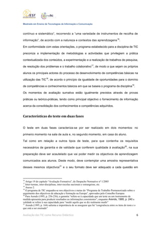 Mestrado em Ensino de Tecnologias de Informação e Comunicação



contínuo e sistemático”, recorrendo a “uma variedade de instrumentos de recolha de

informação”, de acordo com a natureza e contextos das aprendizagens 16.

Em conformidade com estas orientações, o programa estabelecido para a disciplina de TIC

preconiza a implementação de metodologias e actividades que privilegiem a prática

contextualizada dos conteúdos, a experimentação e a realização de trabalhos de pesquisa,

de resolução dos problemas e o trabalho colaborativo17, de modo a que sejam os próprios

alunos os principais actores do processo de desenvolvimento de competências básicas na

utilização das TIC18, de acordo o princípio da igualdade de oportunidades para o domínio

de competências e conhecimentos básicos em que se baseia o programa da disciplina19.

Os momentos de avaliação sumativa estão igualmente previstos através de provas

práticas ou teórico-práticas, tendo como principal objectivo o fornecimento de informação

acerca da consolidação dos conhecimentos e competências adquiridos.


Características do teste em duas fases


O teste em duas fases caracteriza-se por ser realizado em dois momentos: no

primeiro momento na sala de aula e, no segundo momento, em casa do aluno.

Tal como em relação a outros tipos de teste, para que contenha os requisitos

necessários de garantia e de validade que conferem qualidade à avaliação 20, na sua

preparação deve ser acautelado que vai poder medir os objectivos de aprendizagem

comunicados aos alunos. Deste modo, deve contemplar uma amostra representativa

desses mesmos objectivos 21 e o seu formato deve ser adequado a cada questão em



16
   Artigo 19 do capítulo “Avaliação Formativa”, do Despacho Normativo nº 1/2005
17
   Inter-turmas, inter-disciplinas, inter-escolas nacionais e estrangeiras, etc.
18
   Anexo 2.
19
   O programa de TIC enquadra-se nos objectivos e metas do “Programa de Trabalho Pormenorizado sobre o
seguimento dos objectivos de educação e formação na Europa”, aprovados pelo Conselho Europeu
20
   Para Arends (1995, p. 256-256), a garantia “refere-se à capacidade que um teste ou um instrumento de
medida apresenta para produzir resultados ou informações consistentes”, enquanto Arends, 1995, p. 240 a
validade se refere à sua capacidade para “medir aquilo que se diz realmente medir”
21
   Arends (1995, p. 164) salienta a importância de se assegurar que há “congruência entre os itens do teste e o
que está a ser ensinado”

Avaliação das TIC como Recurso Didáctico                                                                          6
 
