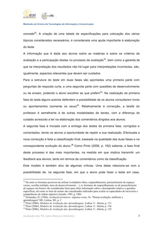 Mestrado em Ensino de Tecnologias de Informação e Comunicação



concreto22. A criação de uma tabela de especificações para colocação dos vários

tópicos considerados necessários, é considerada uma ajuda importante à elaboração

do teste.

A informação que é dada aos alunos sobre as matérias e sobre os critérios da

avaliação e a participação destes no processo de avaliação 23, bem como a garantia de

que na interpretação dos resultados não há lugar para interpretações incorrectas, são,

igualmente, aspectos relevantes que devem ser cuidados.

Para a estrutura do teste em duas fases são apontadas uma primeira parte com

perguntas de resposta curta, e uma segunda parte com questões de desenvolvimento

ou de ensaio, podendo o aluno escolher as que preferir24. Na realização da primeira

fase do teste alguns autores defendem a possibilidade de os alunos consultarem livros

ou apontamentos (somente os seus) 25. Relativamente à correcção, a tarefa do

professor é semelhante à de outras modalidades de testes, com a diferença do

cuidado acrescido a ter na elaboração dos comentários dirigidos aos alunos.

A segunda fase é iniciada com a entrega dos testes da primeira fase, corrigidos e

comentados, tendo os alunos a oportunidade de repetir a sua realização. Efectuada a

nova correcção é feita a classificação final, baseada na qualidade das duas fases e na

correspondente evolução do aluno. 26 Como Pinto (2006, p. 162) salienta, a fase final

deste processo é das mais importantes, na medida em que implica transmitir um

feedback aos alunos, tanto em termos de comentários como da classificação.

Este modelo é também alvo de algumas críticas. Uma delas relaciona-se com a

possibilidade de, na segunda fase, em que o aluno pode fazer o teste em casa,


22
   De entre os formatos possíveis de utilizar (verdadeiro-falso, emparelhamento, preenchimento de espaços
vazios, escolha múltipla, itens de desenvolvimento…), os formatos de emparelhamento ou de preenchimento
de espaços em branco são considerados bons para obter informação sobre o desempenho relativo a questões
específicas, tal como os itens de ensaio são considerados indicados para avaliar as capacidades de raciocínio e
competências de ordem superior (Arends, 1995, p. 240)
23
   Fernandes, D. (1994), Avaliação formativa: algumas notas, In: “Pensar avaliação, melhorar a
aprendizagem”/IIE, Lisboa: IIE, p. 2
24
   Pinto (2006), Modelos de Avaliação das Aprendizagens, Lisboa: U. Aberta, p. 131
25
   Pinto (2006), Modelos de Avaliação das Aprendizagens, Lisboa: U. Aberta, p. 136
26
   Pinto (2006), Modelos de Avaliação das Aprendizagens, Lisboa: U. Aberta, p. 132

Avaliação das TIC como Recurso Didáctico                                                                          7
 