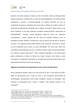Mestrado em Ensino de Tecnologias de Informação e Comunicação



poderem ser outras pessoas a fazê-lo por ele. No entanto, além da utilização deste

modelo pressupor a existência de um clima de responsabilidade e de confiança entre

professores e alunos, a consciencialização do carácter formativo em que se

fundamenta é propício à motivação dos alunos para o esforço de construir saber, em

detrimento da obtenção de resultados sem o esforço do estudo 27. Outra crítica é a de

poder beneficiar os que têm melhores condições socioeconómicas, acentuando as

desigualdades28.         Contudo,       essas      diferenças       fazem-se       sentir     em     quaisquer

circunstâncias, e sendo verdade que em casa uns poderão melhorar muito os

resultados do teste, também é verdade que, para os alunos que não têm os mesmos

recursos, uma segunda oportunidade também pode motivá-los a procurar os apoios

de que necessitam para vencer as suas dificuldades. Por outro lado, além dos

comentários individualizados que faz, o professor também “pode e deve disponibilizar -

se a discutir e apoiar cada aluno” 29. Outro obstáculo apontado é o do tempo gasto

pelos professores (o dobro do tempo dos testes normais), pois obriga a duas

correcções e a despender mais tempo na consulta dos testes da primeira fase e dos

apontamentos recolhidos acerca de cada aluno.


Algumas conclusões da experiência com o teste em duas fases


Numa experiência levada a cabo com uma turma do 9º ano, no ano lectivo de 2007-

2008, foi demonstrado que o teste em duas é uma importante oportunidade de

aprendizagem, apresentando entre outras vantagens, edução da ansiedade, mais

interesse na preparação para o teste e, também, mais atenção durante a sua

correcção30.



27
   Pinto (2006), Modelos de Avaliação das Aprendizagens, Lisboa: U. Aberta, p. 134
28
   Pinto (2006), Modelos de Avaliação das Aprendizagens, Lisboa: U. Aberta, p. 133
29
   Pinto (2006), Modelos de Avaliação das Aprendizagens, Lisboa: U. Aberta, p. 133
30
   Como salienta Martins, citado por Pinto (2006, p. 135), “Na segunda fase os alunos têm possibilidade de
corrigir os erros efectuados na primeira fase e aos corrigir os erros do passado, as pessoas estão a aprender para
que no futuro esses erros não se repitam.”

Avaliação das TIC como Recurso Didáctico                                                                         8
 