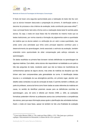 Mestrado em Ensino de Tecnologias de Informação e Comunicação



O facto de haver uma segunda oportunidade para a realização do teste não fez com

que os alunos tivessem descurado a preparação do primeiro. A clarificação sobre o

decorrer do processo e dos critérios de avaliação, terão contribuído para esse efeito 31,

mas o principal factor terá sido a forma como a realização deste teste foi sentida pelos

alunos. Ou seja, o teste em duas fases não foi entendido do mesmo modo que os

testes tradicionais, por norma visando a formação de julgamentos sobre a quantidade

de matéria que os alunos sabem e a atribuição de um valor a essa quantidade, mas

antes como uma actividade que tinha como principal objectivo contribuir para o

desenvolvimento da aprendizagem, tendo associado o estímulo da avaliação, também

entendido como oportunidade de obter compensação pelo esforço colocado na

aprendizagem.

Os dados recolhidos na primeira fase tornaram visíveis deficiências na aprendizagem de

algumas matérias. Com efeito, vários alunos não responderam na totalidade ou em parte a

três das perguntas do teste, revelando assim que não se tratava de insuficiências de

conhecimentos apenas de alguns alunos, mas antes de matérias da disciplina que não

tinham sido bem compreendidas pela generalidade da turma. A identificação destas

lacunas e a constatação da sua abrangência permitiu, em primeiro lugar, abordar com

detalhe estes conteúdos na aula de correcção do teste. E permitiu também a reflexão, por

parte do professor, acerca da forma como foram dadas as aulas referentes às matérias em

causa, no sentido de identificar possíveis causas para as deficiências ocorridas na

aprendizagem, pois, tal como é referido por Arends (1995, p. 229), as avaliações

formativas pretendem informar os professores acerca dos conhecimentos e competências

dos alunos, para que essa informação possa ajudar a planificação das actividades lectivas.

Assim, o teste em duas fases, apesar de também ter tido uma finalidade de avaliação




31
  Como realça Menino (2004, p. 174), citado por Pinto (2006, p. 137), “Não basta que o professor
explique o funcionamento do instrumento, os alunos têm de viver o processo”

Avaliação das TIC como Recurso Didáctico                                                           9
 