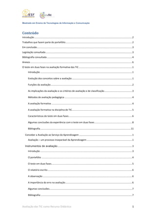 Mestrado em Ensino de Tecnologias de Informação e Comunicação



Conteúdo
Introdução .................................................................................................................................................... 2
Trabalhos que fazem parte do portefólio..................................................................................................... 2
Em conclusão ................................................................................................................................................ 3
Legislação consultada ................................................................................................................................... 3
Bibliografia consultada ................................................................................................................................. 4
Anexos .......................................................................................................................................................... 6
O teste em duas fases na avaliação formativa das TIC ................................................................................. 1
        Introdução ........................................................................................................................................... 1

        Evolução dos conceitos sobre a avaliação ........................................................................................... 1

        Funções da avaliação ........................................................................................................................... 2

        As implicações da avaliação e os critérios de avaliação e de classificação .......................................... 3

        Métodos de avaliação pedagógica ...................................................................................................... 4

        A avaliação formativa .......................................................................................................................... 4

        A avaliação formativa na disciplina de TIC ........................................................................................... 5

        Características do teste em duas fases ................................................................................................ 6

        Algumas conclusões da experiência com o teste em duas fases ......................................................... 8

        Bibliografia ......................................................................................................................................... 11

    Conceber a Avaliação ao Serviço da Aprendizagem ................................................................................ 1
        Avaliação – um processo inseparável da Aprendizagem ..................................................................... 1

    Instrumentos de avaliação ................................................................................................................. 3
        Introdução ........................................................................................................................................... 3

        O portefólio ......................................................................................................................................... 4

        O teste em duas fases .......................................................................................................................... 5

        O relatório escrito ................................................................................................................................ 6

        A observação ....................................................................................................................................... 6

        A importância do erro na avaliação ..................................................................................................... 6

        Algumas conclusões ............................................................................................................................. 7

        Bibliografia: .......................................................................................................................................... 7



Avaliação das TIC como Recurso Didáctico                                                                                                                         1
 