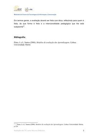 Mestrado em Ensino de Tecnologias de Informação e Comunicação



Em termos gerais, a avaliação deverá ser feita com ética, reflectindo para quem é
feita, de que forma é feita e a intencionalidade pedagógica que lhe está
subjacente37.




Bibliografia:

Pinto, J. e L. Santos (2006). Modelos de avaliação das Aprendizagens. Lisboa:
Universidade Aberta




37 37
    Pinto, J. e L. Santos (2006). Modelos de avaliação das Aprendizagens. Lisboa: Universidade Aberta,
p.124.

Avaliação das TIC como Recurso Didáctico                                                             2
 