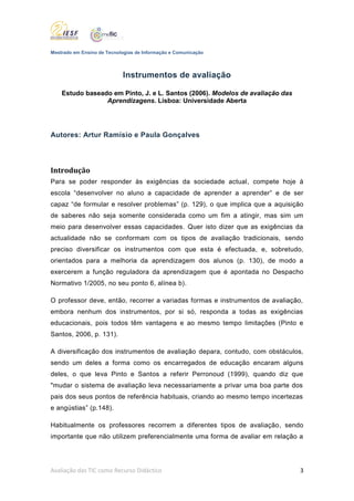 Mestrado em Ensino de Tecnologias de Informação e Comunicação



                            Instrumentos de avaliação

    Estudo baseado em Pinto, J. e L. Santos (2006). Modelos de avaliação das
                 Aprendizagens. Lisboa: Universidade Aberta




Autores: Artur Ramísio e Paula Gonçalves




Introdução
Para se poder responder às exigências da sociedade actual, compete hoje à
escola “desenvolver no aluno a capacidade de aprender a aprender” e de ser
capaz “de formular e resolver problemas” (p. 129), o que implica que a aquisição
de saberes não seja somente considerada como um fim a atingir, mas sim um
meio para desenvolver essas capacidades. Quer isto dizer que as exigências da
actualidade não se conformam com os tipos de avaliação tradicionais, sendo
preciso diversificar os instrumentos com que esta é efectuada, e, sobretudo,
orientados para a melhoria da aprendizagem dos alunos (p. 130), de modo a
exercerem a função reguladora da aprendizagem que é apontada no Despacho
Normativo 1/2005, no seu ponto 6, alínea b).

O professor deve, então, recorrer a variadas formas e instrumentos de avaliação,
embora nenhum dos instrumentos, por si só, responda a todas as exigências
educacionais, pois todos têm vantagens e ao mesmo tempo limitações (Pinto e
Santos, 2006, p. 131).

A diversificação dos instrumentos de avaliação depara, contudo, com obstáculos,
sendo um deles a forma como os encarregados de educação encaram alguns
deles, o que leva Pinto e Santos a referir Perronoud (1999), quando diz que
"mudar o sistema de avaliação leva necessariamente a privar uma boa parte dos
pais dos seus pontos de referência habituais, criando ao mesmo tempo incertezas
e angústias” (p.148).

Habitualmente os professores recorrem a diferentes tipos de avaliação, sendo
importante que não utilizem preferencialmente uma forma de avaliar em relação a




Avaliação das TIC como Recurso Didáctico                                       3
 