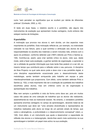 Mestrado em Ensino de Tecnologias de Informação e Comunicação



outra “sem perceber os significados que se ocultam por detrás de diferentes
práticas” (Cortesão, 2002, p. 42).

O teste em duas fases, o relatório escrito e o portefólio, são alguns dos
instrumentos de avaliação que apresentam muitas vantagens, muito embora não
estejam isentos de limitações.


O portefólio
A motivação que provoca nos alunos é, sem dúvida, um dos aspectos mais
importantes do portefólio. Esta motivação reflecte-se, por exemplo, na criatividade
colocada na sua feitura, para a qual contribui a atribuição aos alunos da sua
responsabilidade na escolha dos materiais a serem incluídos nele, embora com o
apoio do professor, conforme defende Leal (1997) referido por Pinto e Santos (p.
148). Contribui-se, assim, para criar sentido crítico no aluno, visto que, deste
modo, está a fazer auto-avaliação, a ganhar sentido de organização, a aprender a
ver a utilidade de guardar informação que mais tarde lhes poderá vir a ser útil, ao
mesmo tempo que contribuirá para a reflexão sobre o seu percurso. A disciplina
de Área Projecto na qual cada aluno pode e deve criar o seu portefólio digital, é
uma disciplina especialmente vocacionada para o desenvolvimento desta
metodologia, sendo também enriquecida pelo trabalho em equipa e pela
interdisciplinaridade que proporciona. Com efeito, como também defende Pinto e
Santos (p. 152), o mais importante não ser a avaliação da qualidade dos trabalhos
escolhidos pelos alunos, mas sim critérios como os da organização e
apresentação dos trabalhos.

Mas nem sempre o portefólio é visto da forma como deve ser, pois em muitos
casos não passa de uma colecção de trabalhos que os alunos vão realizando,
assemelhando-se mais ao tradicional dossier. No entanto, o verdadeiro portefólio
apresenta enormes vantagens no campo da aprendizagem, devendo tratar-se de
um instrumento que deve ser "uma amostra diversificada e representativa de
trabalhos realizados pelo aluno ao longo de um período amplo de tempo, que
cubra a abrangência, a profundidade e o desenvolvimento conceptual" (idem, p.
148). Com efeito, é um instrumento que ajuda a desenvolver a capacidade de
reflexão dos alunos e a metacognição, dando-lhes assim mais autónomos na sua
aprendizagem e também um papel mais activo na sua avaliação.



Avaliação das TIC como Recurso Didáctico                                          4
 