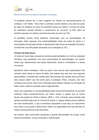 Mestrado em Ensino de Tecnologias de Informação e Comunicação



O portefólio parece ser o mais exigente em termos de acompanhamento do
professor. Com efeito, "não é fácil o professor aceitar dedicar uma série de aulas
ao apoio do trabalho em torno do portefólio porque ao reduzir o número de aulas
do calendário escolar dificulta o cumprimento do currículo" (p.155), além de
também requerer um esforço acrescido da parte do aluno (p.157).

O portefólio suscita ainda polémica relacionada com os encarregados de
educação, dado requerer uma responsabilidade maior por parte do aluno e o
encarregado de educação tender a desvalorizar esta forma de avaliação formativa,
constituindo uma dificuldade acrescida à sua utilização (p.151).

O teste em duas fases
O teste em duas fases apresenta enormes potencialidades ao nível da avaliação
formativa, pois possibilita uma nova oportunidade de aprendizagem, ao mesmo
tempo que, relativamente aos testes tradicionais, diminui a ansiedade e o stress
nos alunos.

Apresenta várias vantagens, entre as quais a dos alunos mais responsáveis não
sentirem tanto stress na altura do teste, pois sabem que este tem uma segunda
oportunidade, e também têm razões para não deixarem de estudar para a primeira
fase porque sabem que ela conta para a avaliação. Pode, inclusive, dar mais
confiança aos alunos, bem como motivação para estarem atentos na correcção do
teste e para voltarem a estudar para a segunda fase.

Outro risco apontado é o da possibilidade deste instrumento beneficiar os que têm
melhores meios socioeconómicos, por terem acesso a ajudas que os outros
alunos não podem ter (Pinto e Santos, 2006, p. 133). Contudo, essa situação está
sempre presente seja qual for a forma de avaliar e, apesar destes alunos poderem
ser mais beneficiados, o que é sobretudo importante é que seja um instrumento
que motiva e que ajuda a desenvolver melhor as capacidades dos que não têm os
meios socioeconómicos mais favoráveis.

No entanto, este instrumento apresenta a grande desvantagem de ocupar muito
tempo ao professor, na sua correcção e classificação.




Avaliação das TIC como Recurso Didáctico                                         5
 