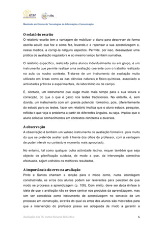 Mestrado em Ensino de Tecnologias de Informação e Comunicação



O relatório escrito
O relatório escrito tem a vantagem de mobilizar o aluno para descrever de forma
escrita aquilo que fez e como fez, levando-o a repensar a sua aprendizagem e,
nessa medida, a corrigi-la nalguns aspectos. Permite, por isso, desenvolver uma
prática de avaliação reguladora e ao mesmo tempo também sumativa.

O relatório específico, realizado pelos alunos individualmente ou em grupo, é um
instrumento que permite realizar uma avaliação coerente com o trabalho realizado
na aula ou noutro contexto. Trata-se de um instrumento de avaliação muito
utilizado em áreas como as das ciências naturais e físico-químicas, associado a
actividades práticas e experimentais, de laboratório ou de campo.

É, contudo, um instrumento que exige muito mais tempo para a sua leitura e
correcção, do que o que é gasto nos testes tradicionais. No entanto, é, sem
dúvida, um instrumento com um grande potencial formativo, pois, diferentemente
do estudo para os testes, fazer um relatório implica que o aluno estude, pesquise,
reflicta e que veja o problema a partir de diferentes ângulos, ou seja, implica que o
aluno coloque conhecimentos em contextos concretos e diversos.

A observação
A observação é também um valioso instrumento de avaliação formativa, pois muito
do que se pretende avaliar está à frente dos olhos do professor, com a vantagem
de poder intervir no contexto e momento mais apropriado.

No entanto, tal como qualquer outra actividade lectiva, requer também que seja
objecto de planificação cuidada, de modo a que, da intervenção correctiva
efectuada, sejam colhidos os melhores resultados.

A importância do erro na avaliação
Pinto e Santos chamam a tenção para o modo como, numa abordagem
construtivista, os erros dos alunos podem ser relevantes para perceber de que
modo se processa a aprendizagem (p. 108). Com efeito, deve ser dada ênfase à
ideia de que a avaliação não se deve centrar nos produtos da aprendizagem, mas
sim ser concebida como instrumento de aprendizagem no contexto de um
processo em construção, através do qual os erros dos alunos são mostrados para
que a intervenção do professor possa ser adequada de modo a garantir a


Avaliação das TIC como Recurso Didáctico                                           6
 