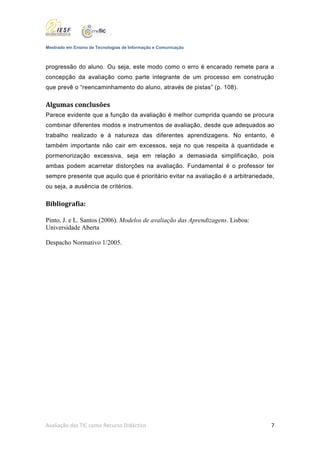 Mestrado em Ensino de Tecnologias de Informação e Comunicação



progressão do aluno. Ou seja, este modo como o erro é encarado remete para a
concepção da avaliação como parte integrante de um processo em construção
que prevê o “reencaminhamento do aluno, através de pistas” (p. 108).

Algumas conclusões
Parece evidente que a função da avaliação é melhor cumprida quando se procura
combinar diferentes modos e instrumentos de avaliação, desde que adequados ao
trabalho realizado e à natureza das diferentes aprendizagens. No entanto, é
também importante não cair em excessos, seja no que respeita à quantidade e
pormenorização excessiva, seja em relação a demasiada simplificação, pois
ambas podem acarretar distorções na avaliação. Fundamental é o professor ter
sempre presente que aquilo que é prioritário evitar na avaliação é a arbitrariedade,
ou seja, a ausência de critérios.

Bibliografia:

Pinto, J. e L. Santos (2006). Modelos de avaliação das Aprendizagens. Lisboa:
Universidade Aberta

Despacho Normativo 1/2005.




Avaliação das TIC como Recurso Didáctico                                          7
 
