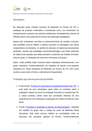 Mestrado em Ensino de Tecnologias de Informação e Comunicação



Introdução


Na descrição desta unidade curricular do Mestrado em Ensino de TIC, a
avaliação de produtos multimédia é considerada como “um mecanismo de
enriquecimento sucessivo dos próprios professores nomeadamente através da
reflexão sobre o seu potencial em termos de exploração pedagógica”.

Apesar das vicissitudes ocorridas no desenvolvimento da unidade curricular,
este portefólio procura reflectir o esforço colocado na abordagem dos temas
programáticos da disciplina, no sentido de alcançar os objectivos educacionais
propostos, através das estratégias ensino/aprendizagem que foram possíveis
de utilizar entre aquelas que estão previstas no descritor da unidade curricular,
entre as quais, a “realização de exercícios individuais e de grupo”.

Assim, neste portfólio estão incluídos textos realizados individualmente e em
grupo, baseados, fundamentalmente, em trabalhos de estudo e de pesquisa
realizados em várias disciplinas do Mestrado em Ensino de TIC, bem como
noutros cursos sobre o Ensino, anteriormente frequentados.


Trabalhos que fazem parte do portefólio


     O documento “O teste em duas fases na avaliação formativa das TIC”, o
         qual parte de uma abordagem geral sobre os conceitos sobre a
         avaliação e depois se centra na avaliação formativa no contexto das TIC
         e, nesse contexto, dando conta das conclusões retiradas de uma
         experiência por mim realizada de aplicação do modelo de teste em duas
         fases.

     O texto “Conceber a Avaliação ao Serviço da Aprendizagem”, realizado
         em trabalho de grupo com a colega do curso de Mestrado Paula
         Gonçalves. Este texto procura reflectir as contradições entre os
         discursos dos principais agentes do Ensino, fundamentalmente


Avaliação das TIC como Recurso Didáctico                                        2
 
