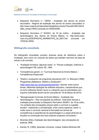 Mestrado em Ensino de Tecnologias de Informação e Comunicação



     Despacho Normativo n.° 338/93 - Avaliação dos alunos do ensino
      secundário - Regime de avaliação dos alunos do ensino secundário in:
      http://www.netprof.pt/netprof/servlet/getDocumento?TemaID=NPL03010
      2&id_versao=5955 (consulta em 08/02/2008)

     Despacho Normativo nº 30/2001, de 19 de Julhho - Avaliação das
      aprendizagens dos Alunos do Ensino Básico, in: http://www.esec-
      rodo.rcts.pt/DESPACHO_NORMATIVO_30_2001.htm     (consulta   em
      10/02/de 2008).


Bibliografia consultada


Da bibliografia consultada constam diversas obras de referência sobre a
Avaliação, bem como um conjunto de textos que também serviram de base de
estudo e de consulta:

     “Avaliação formativa: algumas notas”, in: “Pensar avaliação, melhorar a
      aprendizagem”/IIE Lisboa: IIE, 1994.

     “Competências gerais”, in: “Currículo Nacional do Ensino Básico –
      Competências Essenciais”.

     “Diseño y evaluación de programas educativos.mht”, in: Marquès (1998).
      Programas didácticos: Diseño y Evalución”
      (http://www.xtec.es/~pmarques/edusoft.htm). Aborda, entre outros
      temas, diferentes tipologias de software educativo, características que
      os bons softwares devem reunir e o desenho que as actividades com
      suporte multimédia devem de ter (consulta em 16 de Março de 2010).

     “Reorganização Curricular do Ensino Básico - Avaliação das
      Aprendizagens – Das concepções às práticas”. Este texto discute a
      avaliação preconizada no Despacho Normativo 30/2001, de 19 de Julho,
      “no contexto das concepções actuais sobre o currículo e a gestão
      escolar”, implicando a consideração, entre outros aspectos, sobre “o
      modo como o currículo nacional é formulado em termos de
      competências e experiências de aprendizagem e o papel atribuído às
      escolas na construção dos seus próprios projectos curriculares.”

     Abrantes (Eds), Avaliação das Aprendizagens: das concepções às
      práticas, DEB.

     Arends, R. (1995), Aprender a Ensinar, Lisboa: Editora McGraw-Hill.

Avaliação das TIC como Recurso Didáctico                                        4
 