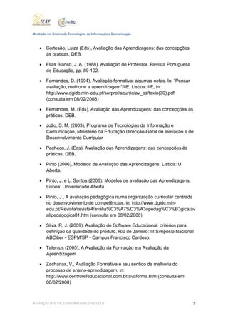 Mestrado em Ensino de Tecnologias de Informação e Comunicação



     Cortesão, Luiza (Eds), Avaliação das Aprendizagens: das concepções
      às práticas, DEB.

     Elias Blanco, J. A. (1988). Avaliação do Professor. Revista Portuguesa
      de Educação, pp. 89-102.

     Fernandes, D. (1994), Avaliação formativa: algumas notas. In: “Pensar
      avaliação, melhorar a aprendizagem”/IIE, Lisboa: IIE, in:
      http://www.dgidc.min-edu.pt/serprof/acurric/av_es/texto(30).pdf
      (consulta em 08/02/2008)

     Fernandes, M. (Eds), Avaliação das Aprendizagens: das concepções às
      práticas, DEB.

     João, S. M. (2003), Programa de Tecnologias da Informação e
      Comunicação, Ministério da Educação Direcção-Geral de Inovação e de
      Desenvolvimento Curricular

     Pacheco, J. (Eds), Avaliação das Aprendizagens: das concepções às
      práticas, DEB.

     Pinto (2006), Modelos de Avaliação das Aprendizagens, Lisboa: U.
      Aberta.

     Pinto, J. e L. Santos (2006). Modelos de avaliação das Aprendizagens.
      Lisboa: Universidade Aberta

     Pinto, J., A avaliação pedagógica numa organização curricular centrada
      no desenvolvimento de competências, in: http://www.dgidc.min-
      edu.pt/Revista/revista4/avalia%C3%A7%C3%A3opedag%C3%B3gica/av
      alipedagogica01.htm (consulta em 08/02/2008)

     Silva, R. J. (2009). Avaliação de Software Educacional: critérios para
      definição da qualidade do produto. Rio de Janeiro: III Simpósio Nacional
      ABCiber - ESPM/SP - Campus Francisco Cardoso.

     Talentus (2005), A Avaliação da Formação e a Avaliação da
      Aprendizagem

     Zacharias, V., Avaliação Formativa e seu sentido de melhoria do
      processo de ensino-aprendizagem, in:
      http://www.centrorefeducacional.com.br/avaforma.htm (consulta em
      08/02/2008)



Avaliação das TIC como Recurso Didáctico                                       5
 