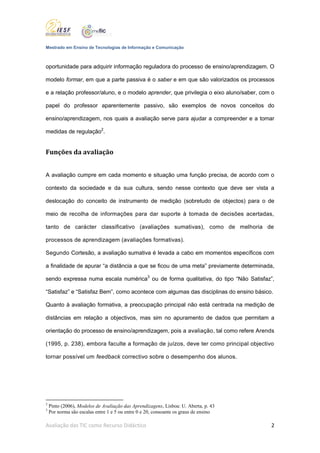 Mestrado em Ensino de Tecnologias de Informação e Comunicação



oportunidade para adquirir informação reguladora do processo de ensino/aprendizagem. O

modelo formar, em que a parte passiva é o saber e em que são valorizados os processos

e a relação professor/aluno, e o modelo aprender, que privilegia o eixo aluno/saber, com o

papel do professor aparentemente passivo, são exemplos de novos conceitos do

ensino/aprendizagem, nos quais a avaliação serve para ajudar a compreender e a tomar

medidas de regulação2.


Funções da avaliação


A avaliação cumpre em cada momento e situação uma função precisa, de acordo com o

contexto da sociedade e da sua cultura, sendo nesse contexto que deve ser vista a

deslocação do conceito de instrumento de medição (sobretudo de objectos) para o de

meio de recolha de informações para dar suporte à tomada de decisões acertadas,

tanto de carácter classificativo (avaliações sumativas), como de melhoria de

processos de aprendizagem (avaliações formativas).

Segundo Cortesão, a avaliação sumativa é levada a cabo em momentos específicos com

a finalidade de apurar “a distância a que se ficou de uma meta” previamente determinada,

sendo expressa numa escala numérica3 ou de forma qualitativa, do tipo “Não Satisfaz”,

“Satisfaz” e “Satisfaz Bem”, como acontece com algumas das disciplinas do ensino básico.

Quanto à avaliação formativa, a preocupação principal não está centrada na medição de

distâncias em relação a objectivos, mas sim no apuramento de dados que permitam a

orientação do processo de ensino/aprendizagem, pois a avaliação, tal como refere Arends

(1995, p. 238), embora faculte a formação de juízos, deve ter como principal objectivo

tornar possível um feedback correctivo sobre o desempenho dos alunos.




2
    Pinto (2006), Modelos de Avaliação das Aprendizagens, Lisboa: U. Aberta, p. 43
3
    Por norma são escalas entre 1 e 5 ou entre 0 e 20, consoante os graus de ensino

Avaliação das TIC como Recurso Didáctico                                                2
 