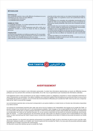 PORTEFEUILLES
Deux portefeuilles destinés à deux profils différents d’investisseurs et qui se
caractérisent par des niveaux de risque différents :
• Un portefeuille actions dynamique
• Un portefeuille actions prudent
NOMBRE DE TITRES
• Le portefeuille dynamique : 8 à 10 titres représentant entre 40% et 60% de
la capitalisation boursière du marché.
• Le portefeuille prudent : 14 titres représentant entre 60% et 80% de la
capitalisation boursière du marché, et incluant les titres du portefeuille
dynamique.
PONDÉRATIONS
Les tranches de pondérations sont définies par paliers de 2,5%, les pondéra-
tions étant accordées par l’équipe de Recherche, en fonction du poids dans
l’indice CFG25, de la rentabilité attendue du titre et du risque.
Cette publication a pour but de recommander aux investisseurs le choix d’un
ensemble de titres actions basé sur une analyse fondamentale des différen-
tes sociétés cotées, et ne garantit en aucun cas la performance finale du
portefeuille.
Les pondérations et la composition des portefeuilles recommandés par la
société Dar Tawfir ont pour objectif de diversifier le risque et d’optimiser les
performances desdits portefeuilles. Elles doivent être considérées dans leur
globalité.
Toute fluctuation des cours boursiers et/ou changement fait par les investis-
seurs, pouvant modifier les performances des portefeuilles recommandés,
n’engagent en rien la responsabilité de Dar Tawfir. Ainsi, si :
• le nombre de titres est différent de celui que nous recommandons et/ou,
• le choix des titres est différent de l’ensemble des titres recommandés et/ou,
• le poids des titres est différent de l’ensemble des poids recommandés
et/ou,
• les titres sont détenus sur une période trop courte,
le portefeuille en résultant ne peut en aucun cas être considéré comme une
recommandation de Dar Tawfirr.
MÉTHODOLOGIE
Le présent document est destiné à votre information personnelle. Il contient des informations sélectionnées au travers de différentes sources
publiques que nous pensons être correctes et raisonnables. De ce fait, nous ne garantissons pas l’exactitude des informations collectées.
Il est également porté à votre connaissance que les valeurs mobilières (actions ou obligations) comportent un risque substantiel (notamment en
raison d’événements non prévisibles). Ces valeurs mobilières sont notamment sujettes à des fluctuations de cours pouvant influer le cours et donc
la rentabilité des produits en question, et ce à l’inverse des recommandations effectuées par la société Dar Tawfir. Dans tous les cas, la responsa-
bilité de Dar Tawfir ne pourrait être engagée.
Les commentaires exprimés dans ce document correspondent à une opinion établie à un instant donné, en fonction des informations disponibles
à ce même moment.
Les opinions et commentaires exprimés dans cette note sont le fruit de l’analyse et de l’interprétation des équipes de la société Dar Tawfir et
peuvent changer à tout moment sans qu’il n’y ait d’avertissement préalable. Cela n’engage en rien la responsabilité de Dar Tawfir, dans la mesure
où ce document a été fait dans un esprit purement informatif. Le client reconnaît accepter la pleine responsabilité des opérations d’investissement
ou de spéculation qu’il initie sur les marchés financiers. En ce qui concerne notamment les documents de recherche (portefeuille recommandé,
lettre de marché….), le client reconnaît que ces documents sont des outils d’aide à la décision et assume seul la responsabilité de ses actes
finaux. Le client reconnaît que Dar Tawfir ne peut à aucun moment être considérée comme étant à l’initiative de ses prises de positions sur lesdits
marchés.
Les droits attachés à ce document sont réservés exclusivement à la société Dar Tawfir; de fait ce document ne peut en aucun cas être copié,
photocopié, dupliqué en partie ou en totalité, sans l’accord exprès écrit de la société Dar Tawfir, et ce sous peine de poursuites judiciaires jugées
adéquates par la société à l’encontre des contrevenants.
Ce document ne peut être distribué que par la société Dar Tawfir.
AVERTISSEMENT
 