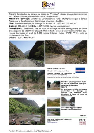 Projet: Construction du barrage du bassin de "Principal"; réseau d’approvisionnement en 
eau ; réseau d’arrosage en aval et route de contournement. 
Maître de l’ouvrage: Ministère du Développement Rural - MDR (Financé par la Banque 
Arabe pour le Développement Economique en Afrique - BADEA). 
Lieu: Ribeira de Principal, île Santiago – Cap-Vert 15°12'29.4"N 23°39'59.7"W 
Budget: 448.531.451$00 ECV (4.067.759€05) (oeuvre en groupement) 
Description: Construction, clés en main, du barrage en béton et maçonnerie en pierre, 
d’une capacité de 520.000 m3 et ayant 29 m de haut ; réseau d’approvisionnement en eau ; 
réseau d’arrosage en aval de 5.945 mètres linéaires - tubes PEAD PN10 ; route de 
contournement de 3km. 
Début: 12/2013 Fin: 07/2014 
Fonction : Directeur de production chez “Sogei Construções” 
 