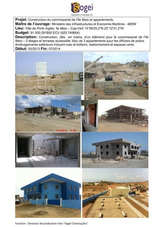 Projet: Construction du commissariat de l’île Maio et appartements. 
Maître de l’ouvrage: Ministère des Infrastructures et Economie Maritime - MIEM 
Lieu: Ville de Porto Inglês, île Maio – Cap-Vert 15°08'25.2"N 23°12'31.2"W 
Budget: 91.050.291$00 ECV (825.740€64) 
Description: Construction, clés en mains, d’un bâtiment pour le commissariat de l’île 
Maio – 2 étages et terrasse accessible; bloc de 3 appartements pour les officiers de police. 
Aménagements extérieurs incluant rues et trottoirs, stationnement et espaces verts. 
Début: 05/2013 Fin: 07/2014 
Fonction : Directeur de production chez “Sogei Construções” 
 