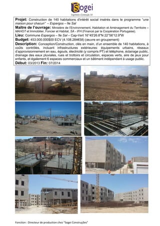 Projet: Construction de 140 habitations d'intérêt social insérés dans le programme “une 
maison pour chacun” – Espargos – île Sal 
Maître de l’ouvrage: Ministère de l’Environnement, Habitation et Aménagement du Territoire – 
MAHOT et Immobilier, Foncier et Habitat, SA - IFH (Financé par la Coopération Portugaise). 
Lieu: Commune Espargos – île Sal – Cap-Vert 16°45'26.8"N 22°56'12.9"W 
Budget: 453.000.000$00 ECV (4.108.284€58) (oeuvre en groupement) 
Description: Conception/Construction, clés en main, d’un ensemble de 140 habitations, à 
coûts contrôlés, incluant infrastructures extérieures: équipements urbains, réseaux 
d’approvisionnement en eau, égouts, électricité (y compris PT) et téléphone, éclairage public, 
drainage des eaux pluviales, rues et trottoirs et circulation, espaces verts, aire de jeux pour 
enfants, et également 6 espaces commerciaux et un bâtiment indépendant à usage public. 
Début: 03/2013 Fin: 07/2014 
Fonction : Directeur de production chez “Sogei Construções” 
 