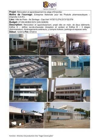 Projet: Rénovation et agrandissement du siège d’Emprofac 
Maître de l’ouvrage: Entreprise Nationale pour les Produits pharmaceutiques – 
Emprofac S.A.R.L 
Lieu: Ville de Praia – île Santiago - Cap-Vert 14°55'13.2"N 23°31'32.0"W 
Budget: 27.050.463$33 ECV (245.322€29) 
Description: Rénovation et agrandissement, projet clés en main, de deux bâtiments. 
Edifice A – édifice rez-de-chaussée (réception et ventes) et Edifice B – 3 étages 
(Administration). Aménagements extérieurs, y compris trottoirs, parkings et espaces verts. 
Début: 12/2012 Fin: 07/2014 
Fonction : Directeur de production chez “Sogei Construções” 
 