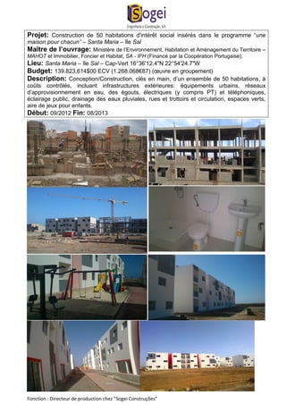 Projet: Construction de 50 habitations d'intérêt social insérés dans le programme “une 
maison pour chacun” – Santa Maria – île Sal 
Maître de l’ouvrage: Ministère de l’Environnement, Habitation et Aménagement du Territoire – 
MAHOT et Immobilier, Foncier et Habitat, SA - IFH (Financé par la Coopération Portugaise). 
Lieu: Santa Maria – île Sal – Cap-Vert 16°36'12.4"N 22°54'24.7"W 
Budget: 139.823.614$00 ECV (1.268.068€87) (oeuvre en groupement) 
Description: Conception/Construction, clés en main, d’un ensemble de 50 habitations, à 
coûts contrôlés, incluant infrastructures extérieures: équipements urbains, réseaux 
d’approvisionnement en eau, des égouts, électriques (y compris PT) et téléphoniques, 
éclairage public, drainage des eaux pluviales, rues et trottoirs et circulation, espaces verts, 
aire de jeux pour enfants. 
Début: 09/2012 Fin: 08/2013 
Fonction : Directeur de production chez “Sogei Construções” 
 
