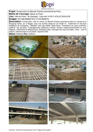 Projet: Construction du Marché /Centre commercial de Praia 
Maître de l’ouvrage: Mairie de Praia 
Lieu: Ville de Praia – île Santiago - Cap-Vert 14°55'11.6"N 23°30'43.6"W 
Budget: 391.866.896$00 ECV (3.553.864€75) 
Description: Construction, clés en mains, du Marché /Centre commercial selon le concept d’un 
Shopping center, sur 2 étages, avec une surface totale de 12.170,68 m2, totalement en structure 
métallique de l’entreprise “Medabil” avec des dalles “Steel Deck”. Fondations sur pieux profonds, 
système “Jet Grouting”. Aménagements extérieurs incluant: réseaux d’approvisionnement en eau, 
d’égouts, d’électricité et téléphonique, éclairage public, drainage des eaux pluviales, voirie - rues et 
trottoirs, stationnement et circulation, espaces verts. 
Début: 03/2012 Fin: 07/2014 
Fonction : Directeur de production chez “Sogei Construções” 
 