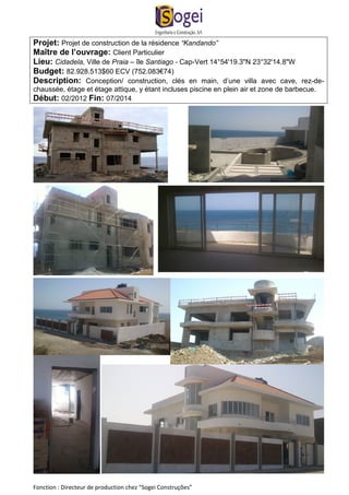Projet: Projet de construction de la résidence “Kandando” 
Maître de l’ouvrage: Client Particulier 
Lieu: Cidadela, Ville de Praia – île Santiago - Cap-Vert 14°54'19.3"N 23°32'14.8"W 
Budget: 82.928.513$60 ECV (752.083€74) 
Description: Conception/ construction, clés en main, d’une villa avec cave, rez-de-chaussée, 
étage et étage attique, y étant incluses piscine en plein air et zone de barbecue. 
Début: 02/2012 Fin: 07/2014 
Fonction : Directeur de production chez “Sogei Construções” 
 