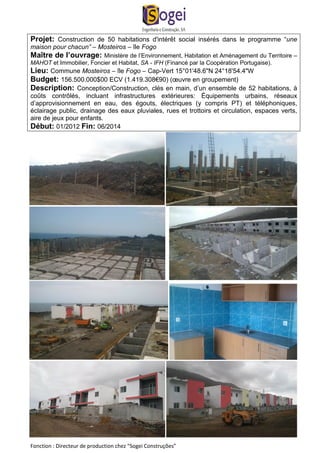 Projet: Construction de 50 habitations d'intérêt social insérés dans le programme “une 
maison pour chacun” – Mosteiros – île Fogo 
Maître de l’ouvrage: Ministère de l’Environnement, Habitation et Aménagement du Territoire – 
MAHOT et Immobilier, Foncier et Habitat, SA - IFH (Financé par la Coopération Portugaise). 
Lieu: Commune Mosteiros – île Fogo – Cap-Vert 15°01'48.6"N 24°18'54.4"W 
Budget: 156.500.000$00 ECV (1.419.308€90) (oeuvre en groupement) 
Description: Conception/Construction, clés en main, d’un ensemble de 52 habitations, à 
coûts contrôlés, incluant infrastructures extérieures: Équipements urbains, réseaux 
d’approvisionnement en eau, des égouts, électriques (y compris PT) et téléphoniques, 
éclairage public, drainage des eaux pluviales, rues et trottoirs et circulation, espaces verts, 
aire de jeux pour enfants. 
Début: 01/2012 Fin: 06/2014 
Fonction : Directeur de production chez “Sogei Construções” 
 