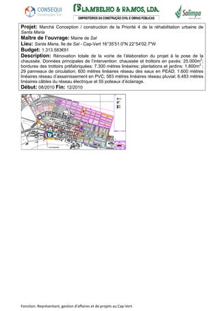 Projet: Marché Conception / construction de la Priorité 4 de la réhabilitation urbaine de 
Santa Maria 
Maître de l’ouvrage: Mairie de Sal 
Lieu: Santa Maria, île de Sal - Cap-Vert 16°35'51.0"N 22°54'02.7"W 
Budget: 1.313.583€91 
Description: Rénovation totale de la voirie de l’élaboration du projet à la pose de la 
chaussée. Données principales de l’intervention: chaussée et trottoirs en pavés: 25.000m2; 
bordures des trottoirs préfabriquées: 7.300 mètres linéaires; plantations et jardins: 1.800m2 ; 
29 panneaux de circulation; 600 mètres linéaires réseau des eaux en PEAD; 1.600 mètres 
linéaires réseau d’assainissement en PVC; 583 mètres linéaires réseau pluvial; 6.483 mètres 
linéaires câbles du réseau électrique et 55 poteaux d’éclairage. 
Début: 08/2010 Fin: 12/2010 
Fonction: Représentant, gestion d’affaires et de projets au Cap-Vert 
 