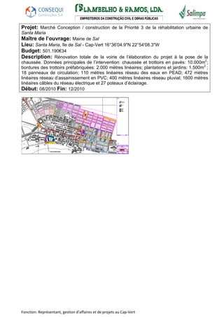 Projet: Marché Conception / construction de la Priorité 3 de la réhabilitation urbaine de 
Santa Maria 
Maître de l’ouvrage: Mairie de Sal 
Lieu: Santa Maria, île de Sal - Cap-Vert 16°36'04.9"N 22°54'08.3"W 
Budget: 501.190€34 
Description: Rénovation totale de la voirie de l’élaboration du projet à la pose de la 
chaussée. Données principales de l’intervention: chaussée et trottoirs en pavés: 10.000m2; 
bordures des trottoirs préfabriquées: 2.000 mètres linéaires; plantations et jardins: 1.500m2 ; 
18 panneaux de circulation; 110 mètres linéaires réseau des eaux en PEAD; 472 mètres 
linéaires réseau d’assainissement en PVC; 400 mètres linéaires réseau pluvial; 1600 mètres 
linéaires câbles du réseau électrique et 27 poteaux d’éclairage. 
Début: 08/2010 Fin: 12/2010 
Fonction: Représentant, gestion d’affaires et de projets au Cap-Vert 
 