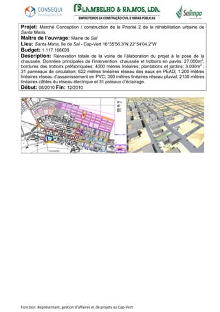 Projet: Marché Conception / construction de la Priorité 2 de la réhabilitation urbaine de 
Santa Maria. 
Maître de l’ouvrage: Mairie de Sal 
Lieu: Santa Maria, île de Sal - Cap-Vert 16°35'56.3"N 22°54'04.2"W 
Budget: 1.117.106€08 
Description: Rénovation totale de la voirie de l’élaboration du projet à la pose de la 
chaussée. Données principales de l’intervention: chaussée et trottoirs en pavés: 27.000m2; 
bordures des trottoirs préfabriquées: 4000 mètres linéaires; plantations et jardins: 3.000m2 ; 
31 panneaux de circulation; 622 mètres linéaires réseau des eaux en PEAD; 1.200 mètres 
linéaires réseau d’assainissement en PVC; 300 mètres linéaires réseau pluvial; 2130 mètres 
linéaires câbles du réseau électrique et 31 poteaux d’éclairage. 
Début: 08/2010 Fin: 12/2010 
Fonction: Représentant, gestion d’affaires et de projets au Cap-Vert 
 