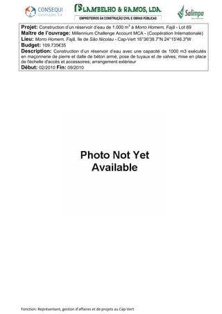 Projet: Construction d’un réservoir d’eau de 1.000 m3 à Morro Homem, Fajã - Lot 69 
Maître de l’ouvrage: Millennium Challenge Account MCA - (Coopération Internationale) 
Lieu: Morro Homem, Fajã, île de São Nicolau - Cap-Vert 16°36'38.7"N 24°15'46.3"W 
Budget: 109.735€35 
Description: Construction d’un réservoir d’eau avec une capacité de 1000 m3 exécutés 
en maçonnerie de pierre et dalle de béton armé; pose de tuyaux et de valves; mise en place 
de l'échelle d'accès et accessoires; arrangement extérieur 
Début: 02/2010 Fin: 09/2010 
Fonction: Représentant, gestion d’affaires et de projets au Cap-Vert 
 