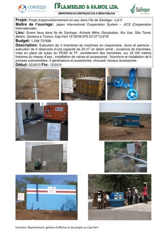 Projet: Projet d’approvisionnement en eau dans l’Ile de Santiago - Lot II 
Maître de l’ouvrage: Japan International Cooperation System – JICS (Coopération 
Internationale) 
Lieu: Divers lieux dans île de Santiago: Achada Mitra; Dacabalaio, Rui Vaz, São Tomé, 
Belém, Santana e Tronco, Cap-Vert 15°05'06.9"N 23°37'13.6"W 
Budget: 1.298.737€88 
Description: Exécution de 3 chambres de machines en maçonnerie, stucs et peinture ; 
exécution de 5 réservoirs d’une capacité de 20 m3 en béton armé ; ouverture de tranchées, 
mise en place de tubes en PEAD et FF, comblement des tranchées, sur 24.100 mètres 
linéaires du réseau d’eau ; installation de valves et accessoires ; fourniture et installation de 6 
pompes submersibles, 4 générateurs et accessoires, chaussé; travaux accessoires. 
Début: 02/2010 Fin: 12/2010 
Fonction: Représentant, gestion d’affaires et de projets au Cap-Vert 
 