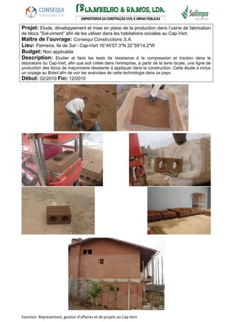 Projet: Etude, développement et mise en place de la production dans l’usine de fabrication 
de blocs "Sol-ciment” afin de les utiliser dans les habitations sociales au Cap-Vert. 
Maître de l’ouvrage: Consequi Constructions S.A. 
Lieu: Palmeira, île de Sal - Cap-Vert 16°45'57.3"N 22°59'14.2"W 
Budget: Non applicable 
Description: Etudier et faire les tests de résistance à la compression et traction dans le 
laboratoire du Cap-Vert, afin que soit créée dans l’entreprise, à partir de la terre locale, une ligne de 
production des blocs de maçonnerie résistante à appliquer dans la construction. Cette étude a inclus 
un voyage au Brésil afin de voir les avancées de cette technologie dans ce pays. 
Début: 02/2010 Fin: 12/2010 
Fonction: Représentant, gestion d’affaires et de projets au Cap-Vert 
 
