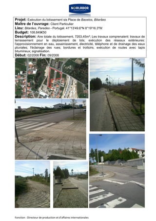 Projet: Exécution du lotissement sis Place de Bacelos, Bitarães 
Maître de l’ouvrage: Client Particulier 
Lieu: Bitarães, Paredes - Portugal. 41°13'49.6"N 8°19'16.3"W 
Budget: 108.849€50 
Description: Aire totale du lotissement, 7203,45m²; Les travaux comprenaient: travaux de 
terrassement pour le déploiement de lots; exécution des réseaux extérieures: 
l'approvisionnement en eau, assainissement, électricité, téléphone et de drainage des eaux 
pluviales; l'éclairage des rues; bordures et trottoirs; exécution de routes avec tapis 
bitumineux; signalisation. 
Début: 02/2008 Fin: 09/2008 
Fonction : Directeur de production et d’affaires internationales 
 