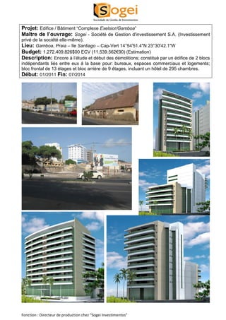 Projet: Edifice / Bâtiment “Complexe Exelsior/Gamboa” 
Maître de l’ouvrage: Sogei - Société de Gestion d'investissement S.A. (Investissement 
privé de la société elle-même). 
Lieu: Gamboa, Praia – île Santiago – Cap-Vert 14°54'51.4"N 23°30'42.1"W 
Budget: 1.272.409.826$00 ECV (11.539.562€90) (Estimation) 
Description: Encore à l’étude et début des démolitions; constitué par un édifice de 2 blocs 
indépendants liés entre eux à la base pour: bureaux, espaces commerciaux et logements; 
bloc frontal de 13 étages et bloc arrière de 9 étages, incluant un hôtel de 295 chambres. 
Début: 01/2011 Fin: 07/2014 
Fonction : Directeur de production chez “Sogei Investimentos” 
 