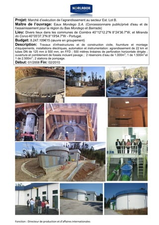Projet: Marché d’exécution de l’agrandissement au secteur Est. Lot B. 
Maître de l’ouvrage: Eaux Mondego S.A. (Concessionnaire public/privé d'eau et de 
l'assainissement pour la région du Bas Mondego et Bairrada) 
Lieu: Divers lieux dans les communes de Coimbra 40°12'12.2"N 8°24'36.7"W, et Miranda 
do Corvo 40°05'37.3"N 8°19'54.7"W - Portugal. 
Budget: 8.247.109€15 (oeuvre en groupement) 
Description: Travaux d’infrastructures et de construction civile, fourniture et montage 
d’équipements, installations électriques, automation et instrumentation: agrandissement de 22 km et 
tubes DN de 125 mm à 500 mm, en FFD ; 500 mètres linéaires de perforation horizontale dirigée ; 
ouverture et comblement de fossés incluant pavage ; 2 réservoirs d’eau de 1.000m3, 1 de 1.500m3 et 
1 de 2.500m3 ; 2 stations de pompage. 
Début: 01/2008 Fin: 02/2010 
Fonction : Directeur de production et d’affaires internationales 
 