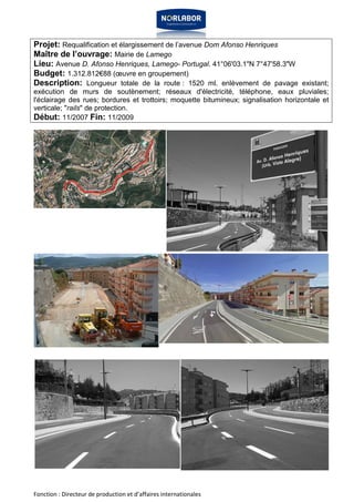 Projet: Requalification et élargissement de l’avenue Dom Afonso Henriques 
Maître de l’ouvrage: Mairie de Lamego 
Lieu: Avenue D. Afonso Henriques, Lamego- Portugal. 41°06'03.1"N 7°47'58.3"W 
Budget: 1.312.812€88 (oeuvre en groupement) 
Description: Longueur totale de la route : 1520 ml. enlèvement de pavage existant; 
exécution de murs de soutènement; réseaux d'électricité, téléphone, eaux pluviales; 
l'éclairage des rues; bordures et trottoirs; moquette bitumineux; signalisation horizontale et 
verticale; "rails" de protection. 
Début: 11/2007 Fin: 11/2009 
Fonction : Directeur de production et d’affaires internationales 
 