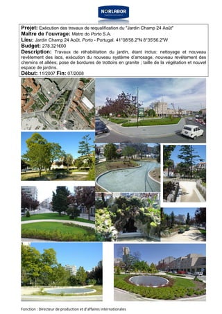 Projet: Exécution des travaux de requalification du "Jardin Champ 24 Août" 
Maître de l’ouvrage: Metro do Porto S.A. 
Lieu: Jardin Champ 24 Août, Porto - Portugal. 41°08'58.2"N 8°35'56.2"W 
Budget: 278.321€00 
Description: Travaux de réhabilitation du jardin, étant inclus: nettoyage et nouveau 
revêtement des lacs, exécution du nouveau système d’arrosage, nouveau revêtement des 
chemins et allées; pose de bordures de trottoirs en granite ; taille de la végétation et nouvel 
espace de jardins. 
Début: 11/2007 Fin: 07/2008 
Fonction : Directeur de production et d’affaires internationales 
 
