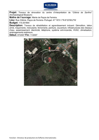 Projet: Travaux de rénovation du centre d’interprétation de “Citânia de Sanfins” 
(Archaeological Museum) 
Maître de l’ouvrage: Mairie de Paços de Ferreira. 
Lieu: Rue Citânia, Paços de Ferreira- Portugal. 41°19'31.1"N 8°23'08.2"W 
Budget: 115.551€64 
Description: Travaux de réhabilitation et agrandissement incluant: Démolition, béton 
armé, maçonnerie, menuiserie, ferronnerie, peinture, couverture; infrastructures des réseaux 
d’eau, assainissement, électricité, téléphone, système anti-incendie, HVAC, climatisation; 
aménagements extérieurs. 
Début: 07/2007 Fin: 11/2007 
Fonction : Directeur de production et d’affaires internationales 
 