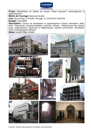 Projet: Réhabilitation de l’édifice de l’ancien "Palais épiscopal": réaménagement et 
agrandissement. 
Maître de l’ouvrage: Mairie de Penafiel 
Lieu: Rue do Paço 3, Penafiel - Portugal. 41°12'25.9"N 8°16'59.9"W 
Budget: 735.879€54 
Description: Travaux de réhabilitation et agrandissement incluant: démolitions, béton 
armé, maçonneries, serrurerie/métallerie, peintures, toitures ; infrastructures des réseaux 
d’eau, assainissement, électriques et téléphoniques, système anti-incendie, climatisation 
HVAC; aménagements extérieurs. 
Début: 05/2007 Fin: 07/2009 
Fonction : Directeur de production et d’affaires internationales 
 