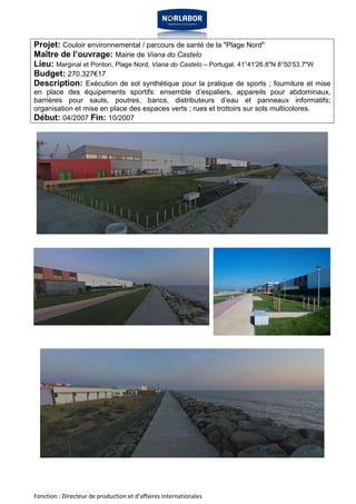 Projet: Couloir environnemental / parcours de santé de la "Plage Nord" 
Maître de l’ouvrage: Mairie de Viana do Castelo 
Lieu: Marginal et Ponton, Plage Nord, Viana do Castelo – Portugal. 41°41'26.8"N 8°50'53.7"W 
Budget: 270.327€17 
Description: Exécution de sol synthétique pour la pratique de sports ; fourniture et mise 
en place des équipements sportifs: ensemble d’espaliers, appareils pour abdominaux, 
barrières pour sauts, poutres, bancs, distributeurs d’eau et panneaux informatifs; 
organisation et mise en place des espaces verts ; rues et trottoirs sur sols multicolores. 
Début: 04/2007 Fin: 10/2007 
Fonction : Directeur de production et d’affaires internationales 
 
