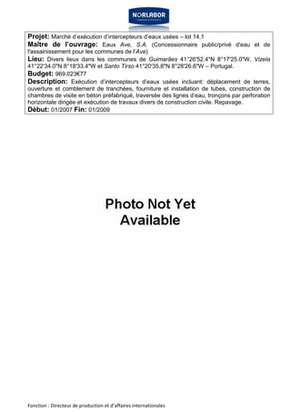 Projet: Marché d’exécution d’intercepteurs d’eaux usées – lot 14.1 
Maître de l’ouvrage: Eaux Ave, S.A. (Concessionnaire public/privé d'eau et de 
l'assainissement pour les communes de l’Ave) 
Lieu: Divers lieux dans les communes de Guimarães 41°26'52.4"N 8°17'25.0"W, Vizela 
41°22'34.0"N 8°18'33.4"W et Santo Tirso 41°20'35.8"N 8°28'26.6"W – Portugal. 
Budget: 969.023€77 
Description: Exécution d’intercepteurs d’eaux usées incluant: déplacement de terres, 
ouverture et comblement de tranchées, fourniture et installation de tubes, construction de 
chambres de visite en béton préfabriqué, traversée des lignes d’eau, tronçons par perforation 
horizontale dirigée et exécution de travaux divers de construction civile. Repavage. 
Début: 01/2007 Fin: 01/2009 
Fonction : Directeur de production et d’affaires internationales 
 