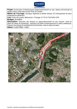 Projet: Construction d’infrastructures d’approvisionnement en eau, réseau anti-incendie et 
réseau d’eaux usées dans le port Porto de Leixões. 
Maître de l’ouvrage: Somague Ingénierie et Monte Adriano S.A (Groupement de deux 
entrepreneurs généraux) 
Lieu: Porto de Leixões, Matosinhos – Portugal. 41°12'13.1"N 8°40'41.9"W 
Budget: 68.594€04 
Description: Exécution des réseaux en approvisionnement en eau incluant : mise en 
place de valves et accessoires ; exécution de boîtes d’assainissement en béton préfabriqué. 
Travaux d’ouverture (et comblement) de tranchées, mise en place de tubes. 
Début: 01/2007 Fin: 11/2007 
Fonction : Directeur de production et d’affaires internationales 
 