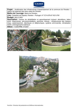 Projet: : Amélioration des infrastructures d’assainissement de la commune de Paredes – 
Station de traitement des eaux usées de Paredes 
Maître de l’ouvrage: Mairie de Paredes. 
Lieu: Castelões de Cepeda, Paredes – Portugal. 41°12'14.9"N 8°19'21.9"W 
Budget: 262.211€53 
Description: Travaux de réhabilitation et agrandissement incluant: démolitions, béton 
armé, maçonneries, serrurerie/métallerie, peintures, toitures ; infrastructures des réseaux 
d’eau, assainissement, électriques et téléphoniques, système anti-incendie, climatisation 
HVAC; aménagements extérieurs. 
Début: 11/2006 Fin: 07/2007 
Fonction : Directeur de production et d’affaires internationales 
 