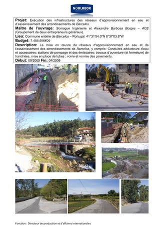 Projet: Exécution des infrastructures des réseaux d’approvisionnement en eau et 
d’assainissement des arrondissements de Barcelos. 
Maître de l’ouvrage: Somague Ingénierie et Alexandre Barbosa Borges – ACE 
(Groupement de deux entrepreneurs généraux). 
Lieu: Commune entière de Barcelos – Portugal. 41°31'54.0"N 8°37'03.8"W 
Budget: 7.456.596€09 
Description: La mise en oeuvre de réseaux d'approvisionnement en eau et de 
l'assainissement des arrondissements de Barcelos, y compris: Conduites adducteurs d'eau 
et accessoires; stations de pompage et des émissaires; travaux d’ouverture (et fermeture) de 
tranchées, mise en place de tubes ; voirie et remise des pavements. 
Début: 09/2005 Fin: 04/2009 
Fonction : Directeur de production et d’affaires internationales 
 
