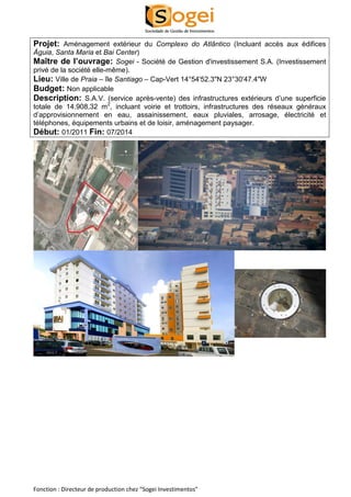 Projet: Aménagement extérieur du Complexo do Atlântico (Incluant accès aux édifices 
Águia, Santa Maria et Bai Center) 
Maître de l’ouvrage: Sogei - Société de Gestion d'investissement S.A. (Investissement 
privé de la société elle-même). 
Lieu: Ville de Praia – île Santiago – Cap-Vert 14°54'52.3"N 23°30'47.4"W 
Budget: Non applicable 
Description: S.A.V. (service après-vente) des infrastructures extérieurs d’une superficie 
totale de 14.908,32 m2, incluant voirie et trottoirs, infrastructures des réseaux généraux 
d’approvisionnement en eau, assainissement, eaux pluviales, arrosage, électricité et 
téléphones, équipements urbains et de loisir, aménagement paysager. 
Début: 01/2011 Fin: 07/2014 
Fonction : Directeur de production chez “Sogei Investimentos” 
 