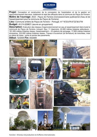 Projet: Conception et construction de la concession de l’exploitation et de la gestion en 
approvisionnement des eaux, traitement et rejet des effluents dans la commune de Paços de Ferreira 
Maître de l’ouvrage: AGS - Paços de Ferreira (Concessionnaire public/privé d'eau et de 
l'assainissement pour la commune de Paços de Ferreira) 
Lieu: Commune entière de Paços de Ferreira – Portugal. 41°16'33.8"N 8°22'36.5"W 
Budget: 45.214.858€21 (oeuvre en groupement) 
Description: Exécution des réseaux d’approvisionnement en eau et assainissement dans toute la 
commune de Paços de Ferreira, incluant: Eau- 11 réservoirs, 22.000 mètres linéaires adducteurs ; 
181.000 mètres linéaires réseau; Assainissement – 23 stations de pompage, 17.600 mètres linéaires 
émissaires, 233.000 mètres linéaires réseau. Travaux d’ouverture (et fermeture) de tranchées, mise 
en place de tubes ; voirie et remise des pavements. 
Début: 12/2004 Fin: 05/2009 
Fonction : Directeur de production et d’affaires internationales 
 