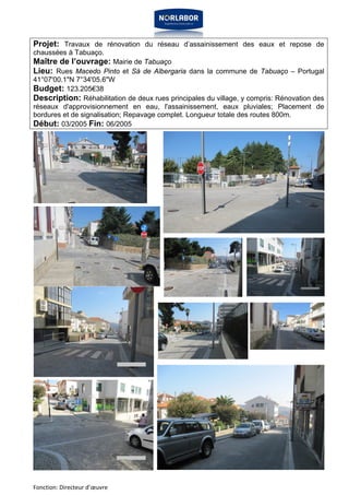 Projet: Travaux de rénovation du réseau d’assainissement des eaux et repose de 
chaussées à Tabuaço. 
Maître de l’ouvrage: Mairie de Tabuaço 
Lieu: Rues Macedo Pinto et Sá de Albergaria dans la commune de Tabuaço – Portugal 
41°07'00.1"N 7°34'05.6"W 
Budget: 123.205€38 
Description: Réhabilitation de deux rues principales du village, y compris: Rénovation des 
réseaux d'approvisionnement en eau, l'assainissement, eaux pluviales; Placement de 
bordures et de signalisation; Repavage complet. Longueur totale des routes 800m. 
Début: 03/2005 Fin: 06/2005 
Fonction: Directeur d’oeuvre 
 