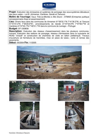 Projet: Exécution des émissaires et systèmes de pompage des sous-systèmes élévateurs 
des eaux usées – Lot B (Armamar, Cambres, Sande et Tarouca) 
Maître de l’ouvrage: Eaux Trás-os-Montes e Alto Douro - ATMAD (Entreprise publique 
concessionnaire d'eau et assainissement) 
Lieu: Divers lieux dans les communes de Armamar 41°06'32.1"N 7°41'36.2"W, et Tarouca 
41°01'01.4"N 7°46'29.9"W ; arrondissements de Sande 41°07'24.9"N 7°47'06.7"W et 
Cambres 41°07'45.1"N 7°48'31.1"W dans le commune de Lamego – Portugal 
Budget: 971.050€08 
Description: Exécution des réseaux d’assainissement dans les plusieurs communes, 
incluant: Exécution des stations de pompage, réseaux d’émissaires dans la tuyauterie de 
PEAD "ondulé" et construction de chambres de visite en béton préfabriqué. Travaux 
d’ouverture (et fermeture) de tranchées, mise en place de tubes ; voirie et remise des 
pavements. 
Début: 05/2004 Fin: 11/2005 
Fonction: Directeur d’oeuvre 
 