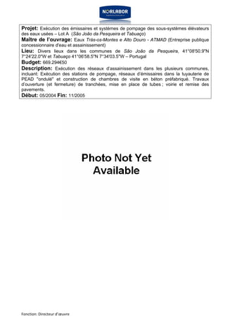 Projet: Exécution des émissaires et systèmes de pompage des sous-systèmes élévateurs 
des eaux usées – Lot A (São João da Pesqueira et Tabuaço) 
Maître de l’ouvrage: Eaux Trás-os-Montes e Alto Douro - ATMAD (Entreprise publique 
concessionnaire d'eau et assainissement) 
Lieu: Divers lieux dans les communes de São João da Pesqueira, 41°08'50.9"N 
7°24'22.0"W et Tabuaço 41°06'58.5"N 7°34'03.5"W – Portugal 
Budget: 669.294€50 
Description: Exécution des réseaux d’assainissement dans les plusieurs communes, 
incluant: Exécution des stations de pompage, réseaux d’émissaires dans la tuyauterie de 
PEAD "ondulé" et construction de chambres de visite en béton préfabriqué. Travaux 
d’ouverture (et fermeture) de tranchées, mise en place de tubes ; voirie et remise des 
pavements. 
Début: 05/2004 Fin: 11/2005 
Fonction: Directeur d’oeuvre 
 