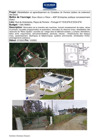 Projet: Réhabilitation et agrandissement du Complexo do Ferreira (station de traitement 
des eaux) 
Maître de l’ouvrage: Eaux Douro e Paiva – ADP (Entreprise publique concessionnaire 
d'eau) 
Lieu: Rue de Ameixieiras, Paços de Ferreira – Portugal 41°15'42.8"N 8°23'24.9"W 
Budget: 1.569.780€53 
Description: Rénovation de la chambre des machines, incluant remplacement de tubes, valves 
et pompes; nouvelles programmation et automation; rénovation du réservoir d’eau; réhabilitation des 
réservoirs de "filtres rapides"; accroître de 1 étage dans le bâtiment existant, y compris: démolitions, 
béton armé, maçonneries, serrurerie/métallerie, peintures, toitures ; infrastructures des réseaux 
d’eau, assainissement, électriques et téléphoniques, système anti-incendie, climatisation HVAC; 
aménagements extérieurs. 
Début: 07/2003 Fin: 12/2003 
Fonction: Directeur d’oeuvre 
 