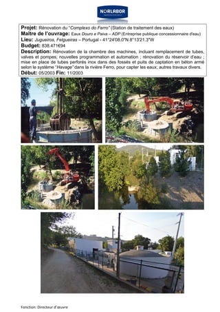 Projet: Rénovation du “Complexo do Ferro” (Station de traitement des eaux) 
Maître de l’ouvrage: Eaux Douro e Paiva – ADP (Entreprise publique concessionnaire d'eau) 
Lieu: Jugueiros, Felgueiras – Portugal - 41°24'08.0"N 8°13'21.3"W 
Budget: 838.471€94 
Description: Rénovation de la chambre des machines, incluant remplacement de tubes, 
valves et pompes; nouvelles programmation et automation ; rénovation du réservoir d’eau ; 
mise en place de tubes perforés inox dans des fossés et puits de captation en béton armé 
selon le système “Havage” dans la rivière Ferro, pour capter les eaux; autres travaux divers. 
Début: 05/2003 Fin: 11/2003 
Fonction: Directeur d’oeuvre 
 